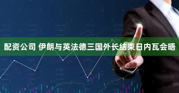 配资公司 伊朗与英法德三国外长结束日内瓦会晤