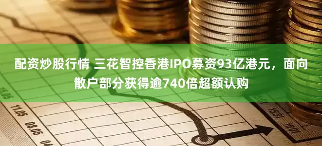 配资炒股行情 三花智控香港IPO募资93亿港元，面向散户部分获得逾740倍超额认购