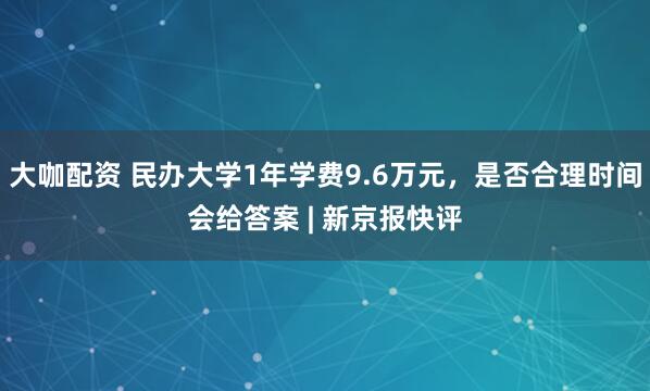 大咖配资 民办大学1年学费9.6万元，是否合理时间会给答案 | 新京报快评