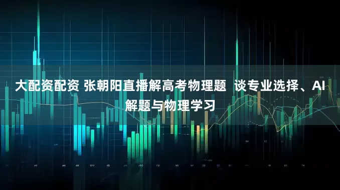 大配资配资 张朝阳直播解高考物理题  谈专业选择、AI解题与物理学习