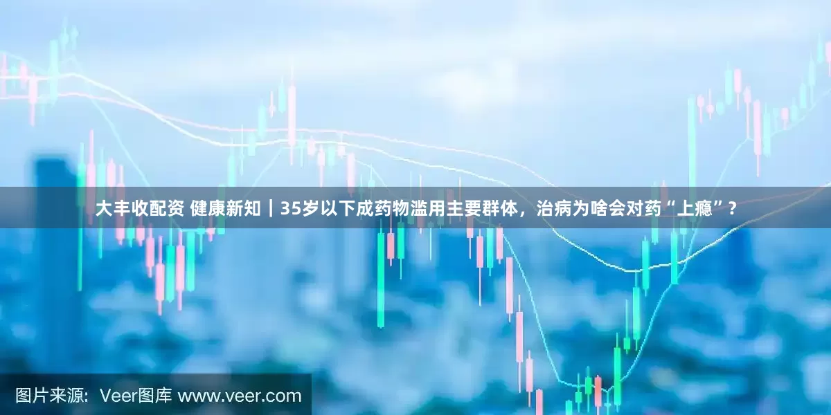 大丰收配资 健康新知｜35岁以下成药物滥用主要群体，治病为啥会对药“上瘾”？