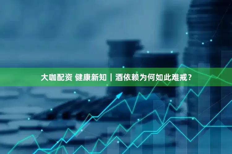 大咖配资 健康新知｜酒依赖为何如此难戒？