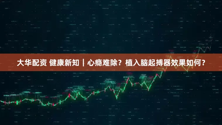 大华配资 健康新知｜心瘾难除？植入脑起搏器效果如何？