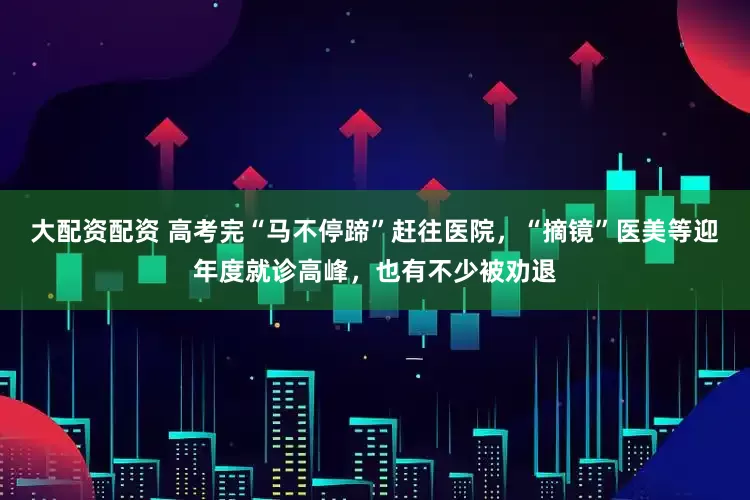 大配资配资 高考完“马不停蹄”赶往医院，“摘镜”医美等迎年度就诊高峰，也有不少被劝退