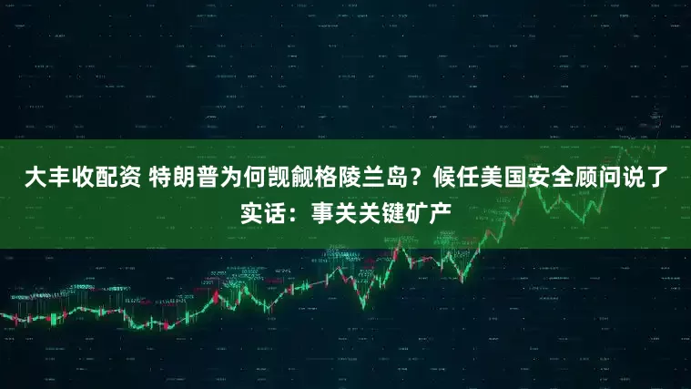 大丰收配资 特朗普为何觊觎格陵兰岛？候任美国安全顾问说了实话：事关关键矿产