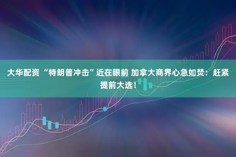 大华配资 “特朗普冲击”近在眼前 加拿大商界心急如焚：赶紧提前大选！