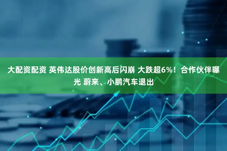 大配资配资 英伟达股价创新高后闪崩 大跌超6%！合作伙伴曝光 蔚来、小鹏汽车退出