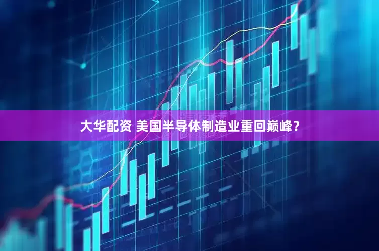 大华配资 美国半导体制造业重回巅峰？