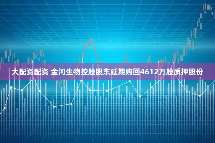 大配资配资 金河生物控股股东延期购回4612万股质押股份
