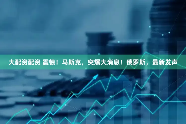 大配资配资 震惊！马斯克，突爆大消息！俄罗斯，最新发声