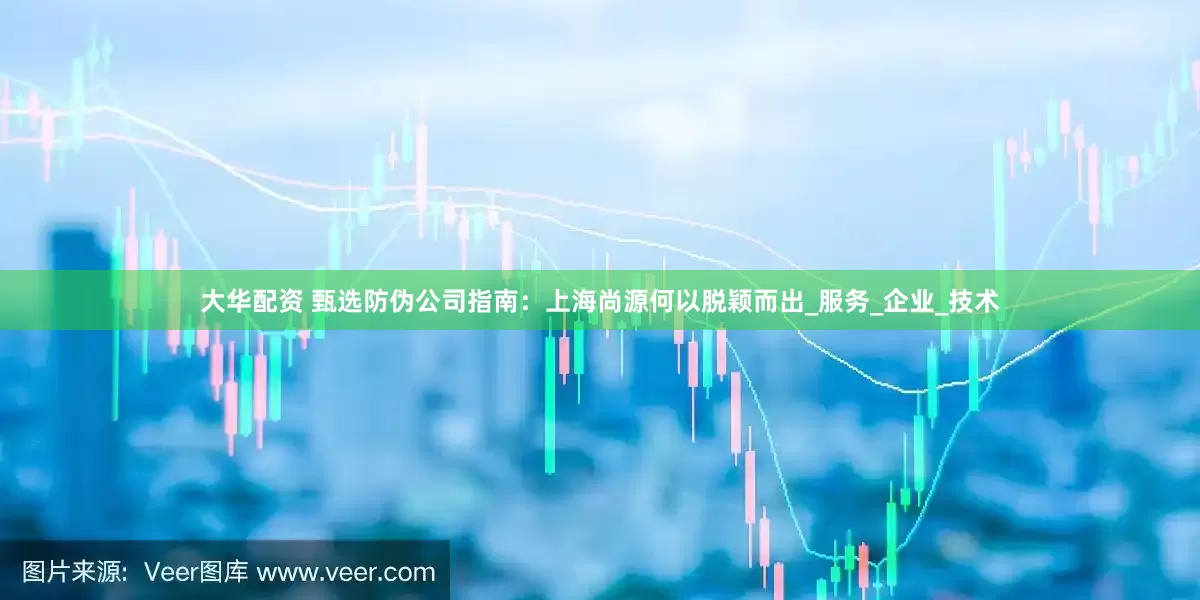 大华配资 甄选防伪公司指南：上海尚源何以脱颖而出_服务_企业_技术