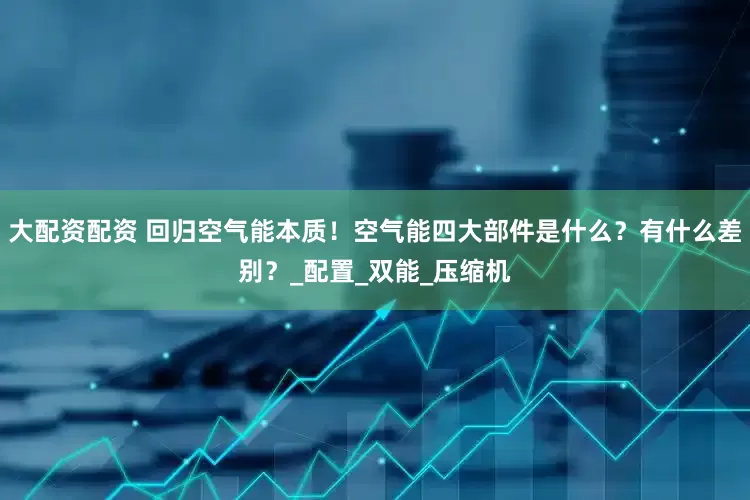 大配资配资 回归空气能本质！空气能四大部件是什么？有什么差别？_配置_双能_压缩机