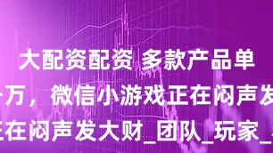 大配资配资 多款产品单季流水破千万，微信小游戏正在闷声发大财_团队_玩家_移动