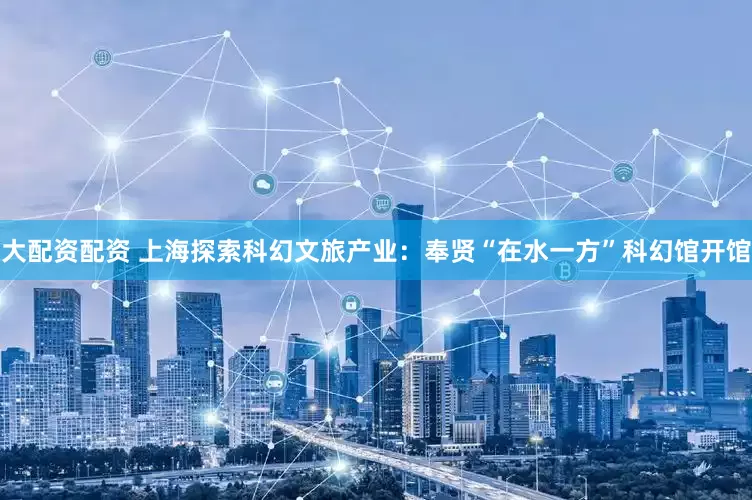 大配资配资 上海探索科幻文旅产业：奉贤“在水一方”科幻馆开馆
