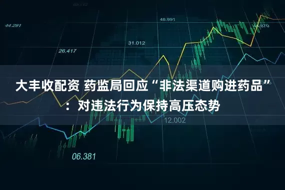 大丰收配资 药监局回应“非法渠道购进药品”：对违法行为保持高压态势