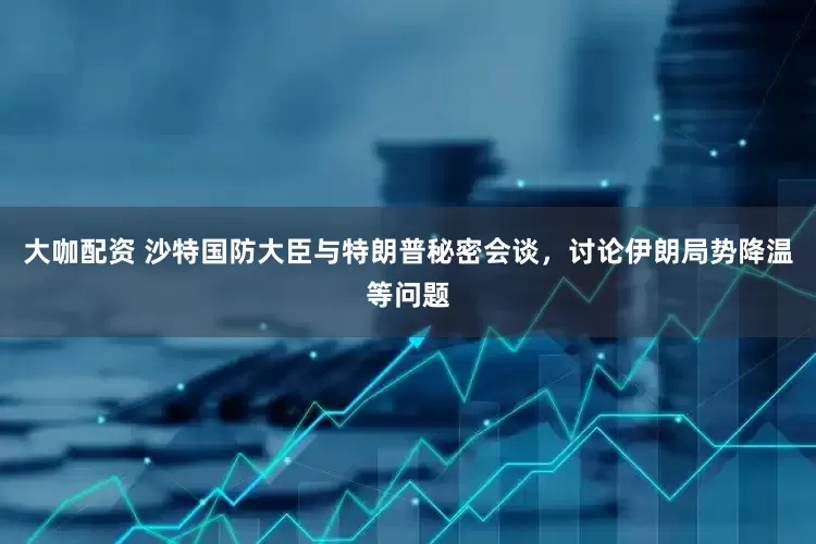 大咖配资 沙特国防大臣与特朗普秘密会谈，讨论伊朗局势降温等问题