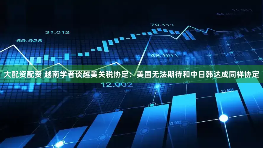 大配资配资 越南学者谈越美关税协定：美国无法期待和中日韩达成同样协定