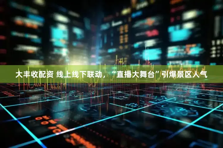 大丰收配资 线上线下联动，“直播大舞台”引爆景区人气