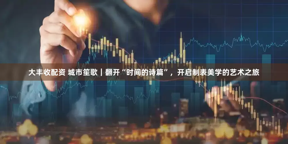 大丰收配资 城市笙歌｜翻开“时间的诗篇”，开启制表美学的艺术之旅