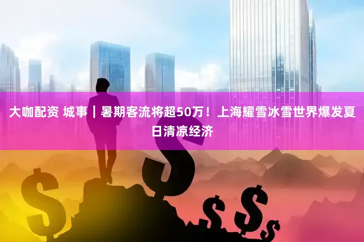 大咖配资 城事｜暑期客流将超50万！上海耀雪冰雪世界爆发夏日清凉经济