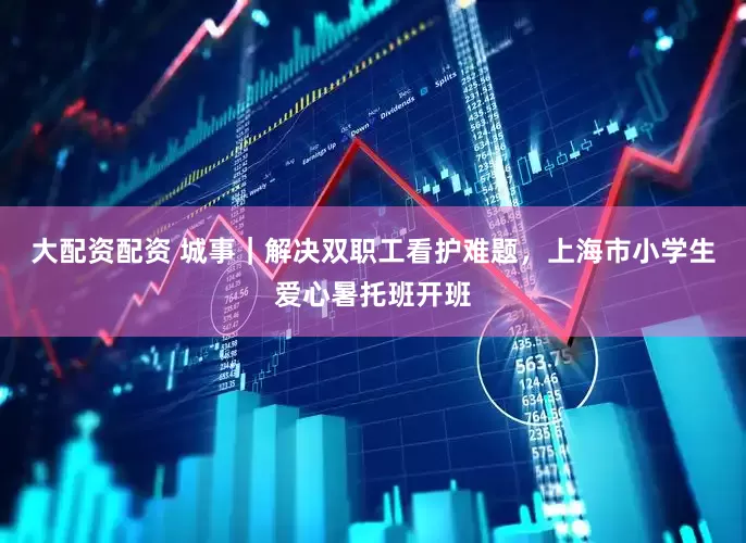 大配资配资 城事｜解决双职工看护难题，上海市小学生爱心暑托班开班