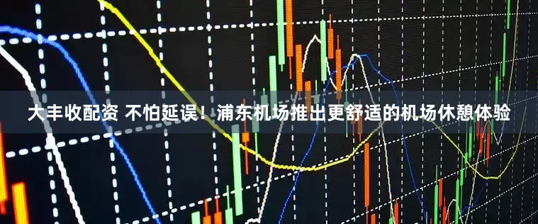 大丰收配资 不怕延误！浦东机场推出更舒适的机场休憩体验