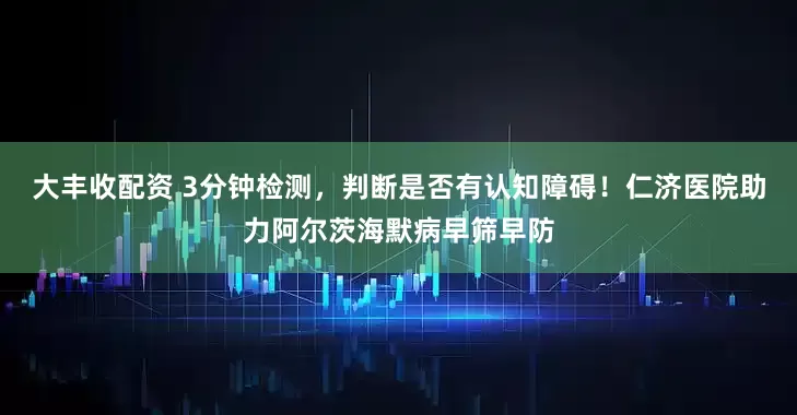 大丰收配资 3分钟检测，判断是否有认知障碍！仁济医院助力阿尔茨海默病早筛早防