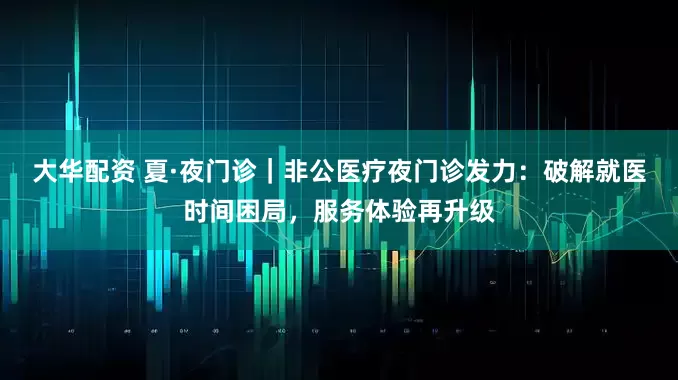 大华配资 夏·夜门诊｜非公医疗夜门诊发力：破解就医时间困局，服务体验再升级