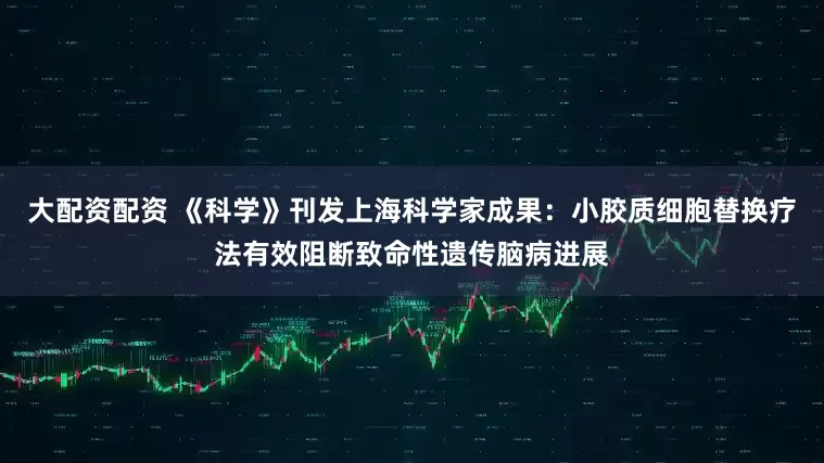 大配资配资 《科学》刊发上海科学家成果：小胶质细胞替换疗法有效阻断致命性遗传脑病进展
