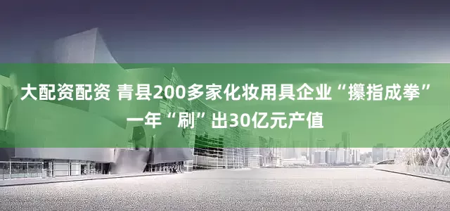 大配资配资 青县200多家化妆用具企业“攥指成拳”一年“刷”出30亿元产值