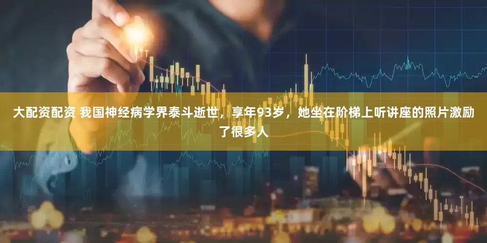 大配资配资 我国神经病学界泰斗逝世，享年93岁，她坐在阶梯上听讲座的照片激励了很多人