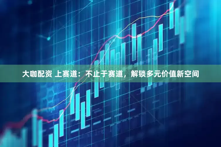大咖配资 上赛道：不止于赛道，解锁多元价值新空间