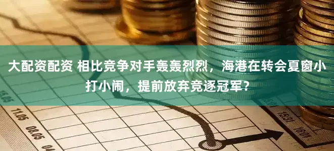 大配资配资 相比竞争对手轰轰烈烈，海港在转会夏窗小打小闹，提前放弃竞逐冠军？