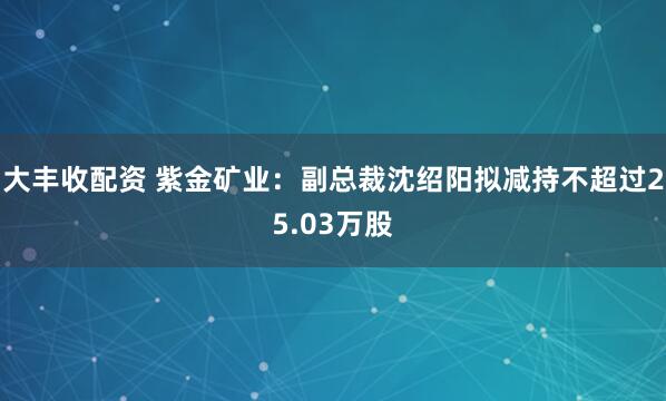 大丰收配资 紫金矿业：副总裁沈绍阳拟减持不超过25.03万股