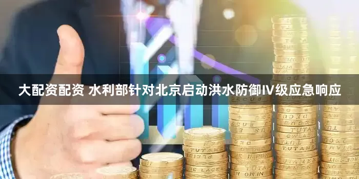 大配资配资 水利部针对北京启动洪水防御Ⅳ级应急响应