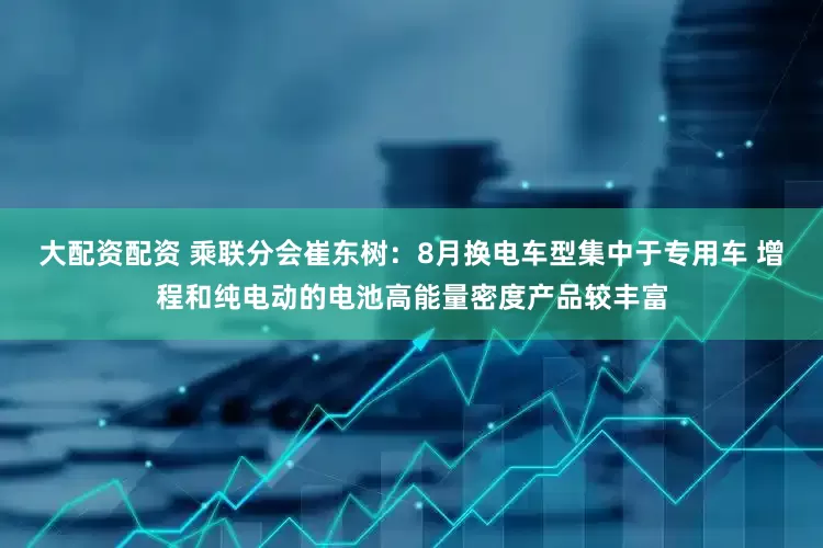 大配资配资 乘联分会崔东树：8月换电车型集中于专用车 增程和纯电动的电池高能量密度产品较丰富