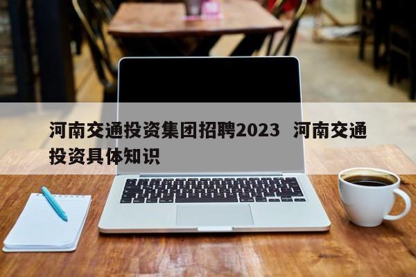河南交通投资集团招聘2023  河南交通投资具体知识