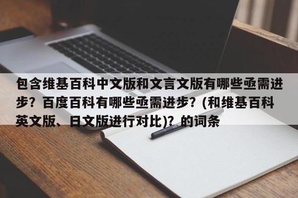 包含维基百科中文版和文言文版有哪些亟需进步？百度百科有哪些亟需进步？(和维基百科英文版、日文版进行对比)？的词条